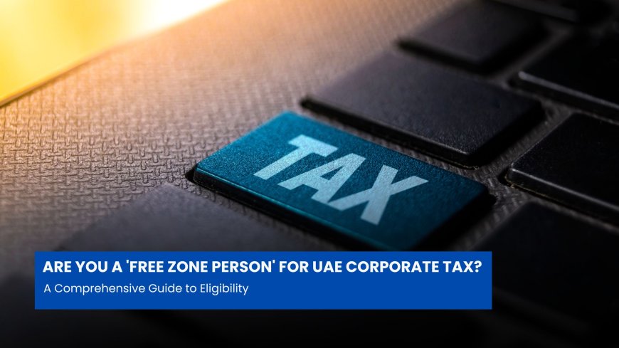 Are You a 'Free Zone Person' for UAE Corporate Tax? A Comprehensive Guide to Eligibility